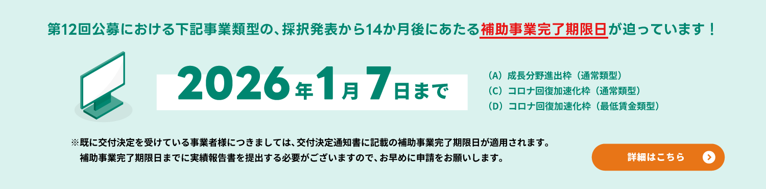 【2026年1月7日まで】第12回公募における（A）成長分野進出枠（通常類型）・（C）コロナ回復加速化枠（通常類型）・（D）コロナ回復加速化枠（最低賃金類型）の、採択発表から14か月後にあたる補助事業完了期限日が迫っています！
